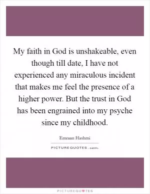 My faith in God is unshakeable, even though till date, I have not experienced any miraculous incident that makes me feel the presence of a higher power. But the trust in God has been engrained into my psyche since my childhood Picture Quote #1