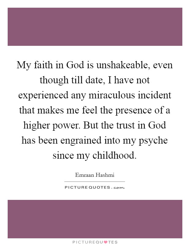 My faith in God is unshakeable, even though till date, I have not experienced any miraculous incident that makes me feel the presence of a higher power. But the trust in God has been engrained into my psyche since my childhood. Picture Quote #1