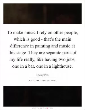 To make music I rely on other people, which is good - that’s the main difference in painting and music at this stage. They are separate parts of my life really, like having two jobs, one in a bar, one in a lighthouse Picture Quote #1