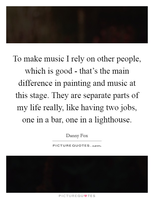 To make music I rely on other people, which is good - that's the main difference in painting and music at this stage. They are separate parts of my life really, like having two jobs, one in a bar, one in a lighthouse. Picture Quote #1