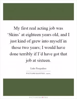 My first real acting job was ‘Skins’ at eighteen years old, and I just kind of grew into myself in those two years; I would have done terribly if I’d have got that job at sixteen Picture Quote #1