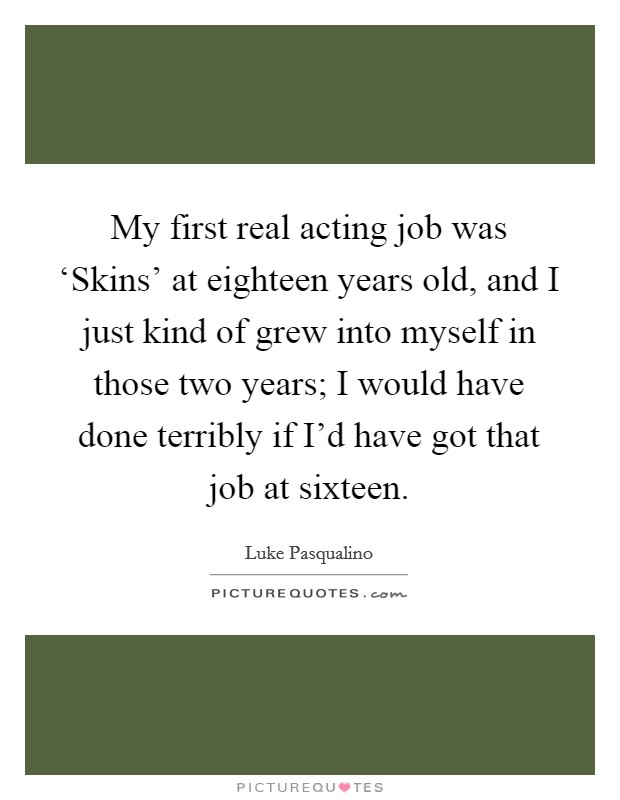 My first real acting job was ‘Skins' at eighteen years old, and I just kind of grew into myself in those two years; I would have done terribly if I'd have got that job at sixteen. Picture Quote #1