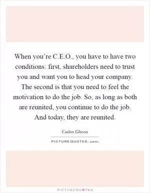 When you’re C.E.O., you have to have two conditions: first, shareholders need to trust you and want you to head your company. The second is that you need to feel the motivation to do the job. So, as long as both are reunited, you continue to do the job. And today, they are reunited Picture Quote #1