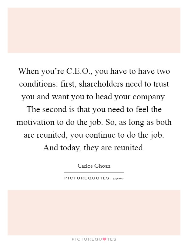 When you're C.E.O., you have to have two conditions: first, shareholders need to trust you and want you to head your company. The second is that you need to feel the motivation to do the job. So, as long as both are reunited, you continue to do the job. And today, they are reunited. Picture Quote #1