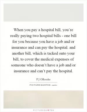 When you pay a hospital bill, you’re really paying two hospital bills - one bill for you because you have a job and/or insurance and can pay the hospital. and another bill, which is tacked onto your bill, to cover the medical expenses of someone who doesn’t have a job and/or insurance and can’t pay the hospital Picture Quote #1