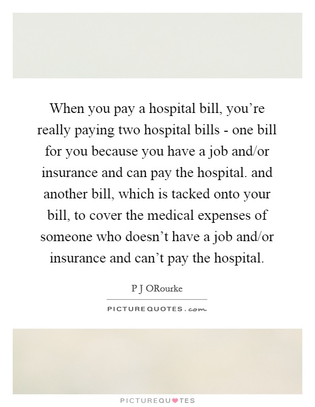 When you pay a hospital bill, you're really paying two hospital bills - one bill for you because you have a job and/or insurance and can pay the hospital. and another bill, which is tacked onto your bill, to cover the medical expenses of someone who doesn't have a job and/or insurance and can't pay the hospital. Picture Quote #1