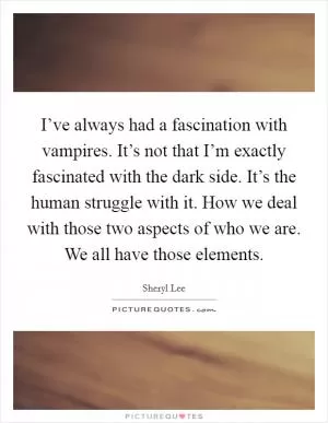 I’ve always had a fascination with vampires. It’s not that I’m exactly fascinated with the dark side. It’s the human struggle with it. How we deal with those two aspects of who we are. We all have those elements Picture Quote #1