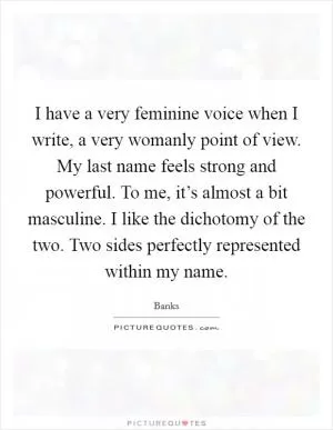 I have a very feminine voice when I write, a very womanly point of view. My last name feels strong and powerful. To me, it’s almost a bit masculine. I like the dichotomy of the two. Two sides perfectly represented within my name Picture Quote #1