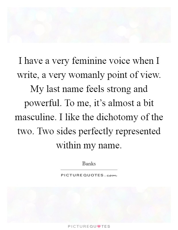 I have a very feminine voice when I write, a very womanly point of view. My last name feels strong and powerful. To me, it's almost a bit masculine. I like the dichotomy of the two. Two sides perfectly represented within my name. Picture Quote #1