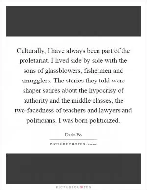Culturally, I have always been part of the proletariat. I lived side by side with the sons of glassblowers, fishermen and smugglers. The stories they told were shaper satires about the hypocrisy of authority and the middle classes, the two-facedness of teachers and lawyers and politicians. I was born politicized Picture Quote #1