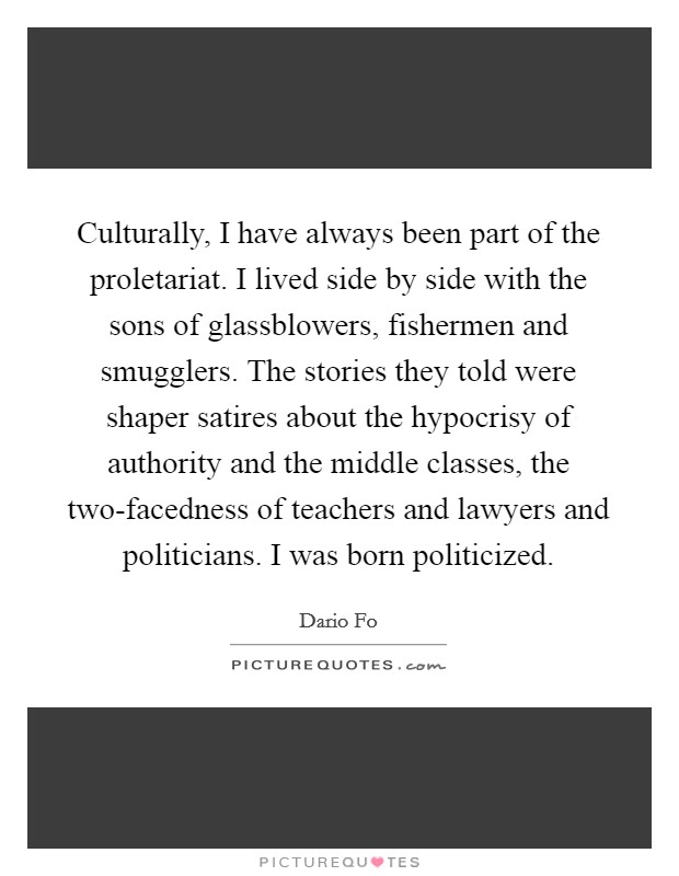 Culturally, I have always been part of the proletariat. I lived side by side with the sons of glassblowers, fishermen and smugglers. The stories they told were shaper satires about the hypocrisy of authority and the middle classes, the two-facedness of teachers and lawyers and politicians. I was born politicized. Picture Quote #1
