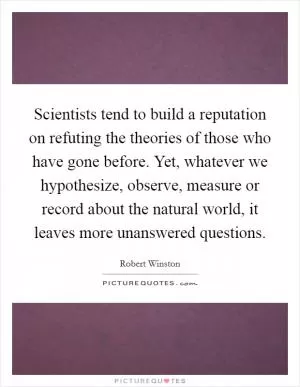 Scientists tend to build a reputation on refuting the theories of those who have gone before. Yet, whatever we hypothesize, observe, measure or record about the natural world, it leaves more unanswered questions Picture Quote #1