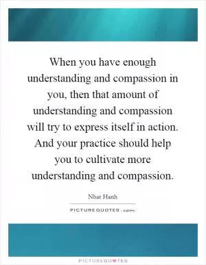 When you have enough understanding and compassion in you, then that amount of understanding and compassion will try to express itself in action. And your practice should help you to cultivate more understanding and compassion Picture Quote #1