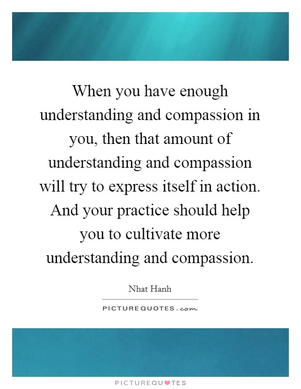 When you have enough understanding and compassion in you, then that amount of understanding and compassion will try to express itself in action. And your practice should help you to cultivate more understanding and compassion. Picture Quote #1