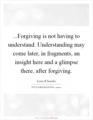 ...Forgiving is not having to understand. Understanding may come later, in fragments, an insight here and a glimpse there, after forgiving Picture Quote #1