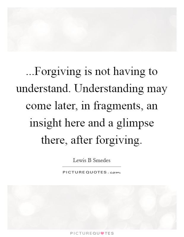 ...Forgiving is not having to understand. Understanding may come later, in fragments, an insight here and a glimpse there, after forgiving. Picture Quote #1