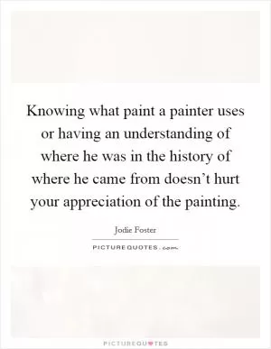 Knowing what paint a painter uses or having an understanding of where he was in the history of where he came from doesn’t hurt your appreciation of the painting Picture Quote #1