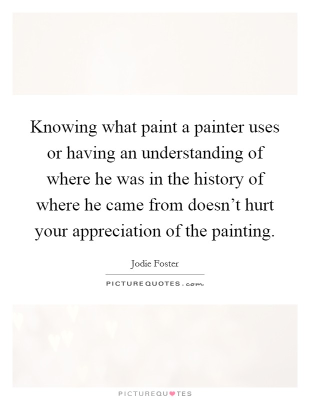 Knowing what paint a painter uses or having an understanding of where he was in the history of where he came from doesn't hurt your appreciation of the painting. Picture Quote #1