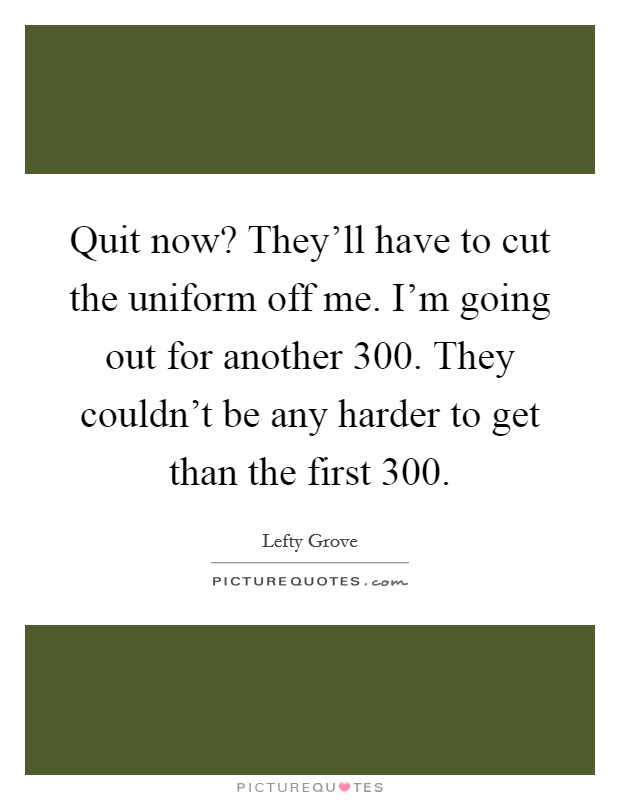 Quit now? They'll have to cut the uniform off me. I'm going out for another 300. They couldn't be any harder to get than the first 300. Picture Quote #1