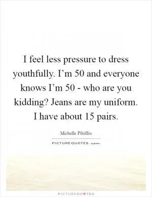 I feel less pressure to dress youthfully. I’m 50 and everyone knows I’m 50 - who are you kidding? Jeans are my uniform. I have about 15 pairs Picture Quote #1