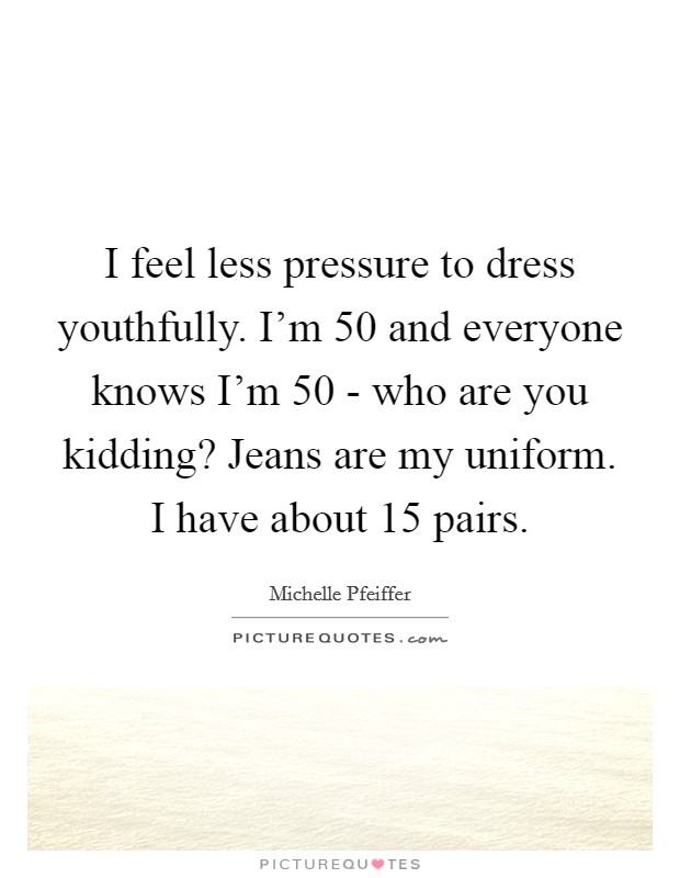 I feel less pressure to dress youthfully. I'm 50 and everyone knows I'm 50 - who are you kidding? Jeans are my uniform. I have about 15 pairs. Picture Quote #1