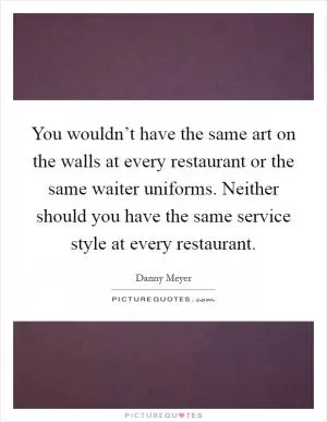 You wouldn’t have the same art on the walls at every restaurant or the same waiter uniforms. Neither should you have the same service style at every restaurant Picture Quote #1