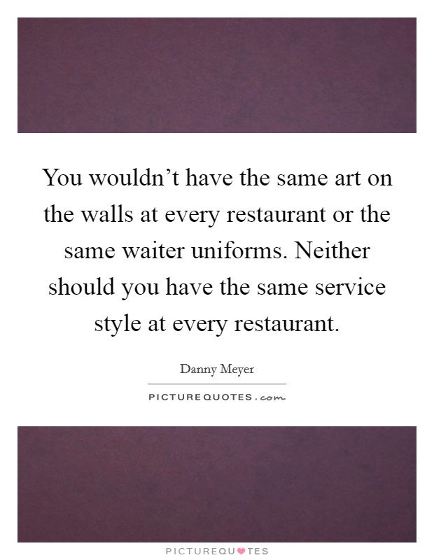You wouldn't have the same art on the walls at every restaurant or the same waiter uniforms. Neither should you have the same service style at every restaurant. Picture Quote #1