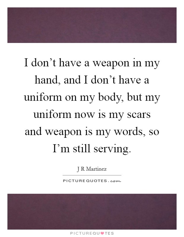 I don't have a weapon in my hand, and I don't have a uniform on my body, but my uniform now is my scars and weapon is my words, so I'm still serving. Picture Quote #1