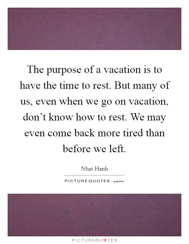 The purpose of a vacation is to have the time to rest. But many of us, even when we go on vacation, don't know how to rest. We may even come back more tired than before we left. Picture Quote #1
