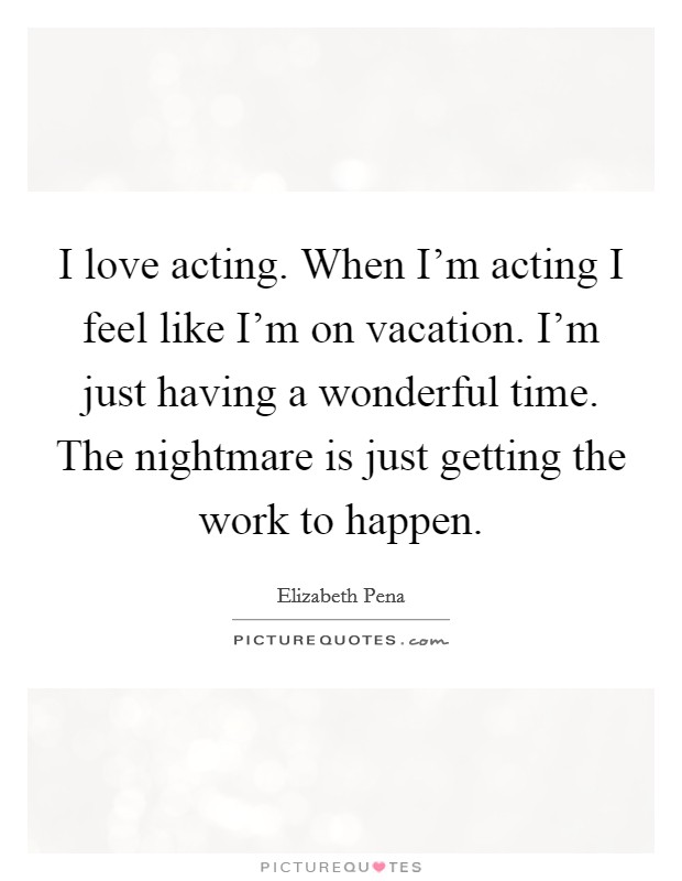 I love acting. When I'm acting I feel like I'm on vacation. I'm just having a wonderful time. The nightmare is just getting the work to happen. Picture Quote #1