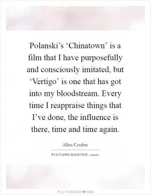 Polanski’s ‘Chinatown’ is a film that I have purposefully and consciously imitated, but ‘Vertigo’ is one that has got into my bloodstream. Every time I reappraise things that I’ve done, the influence is there, time and time again Picture Quote #1