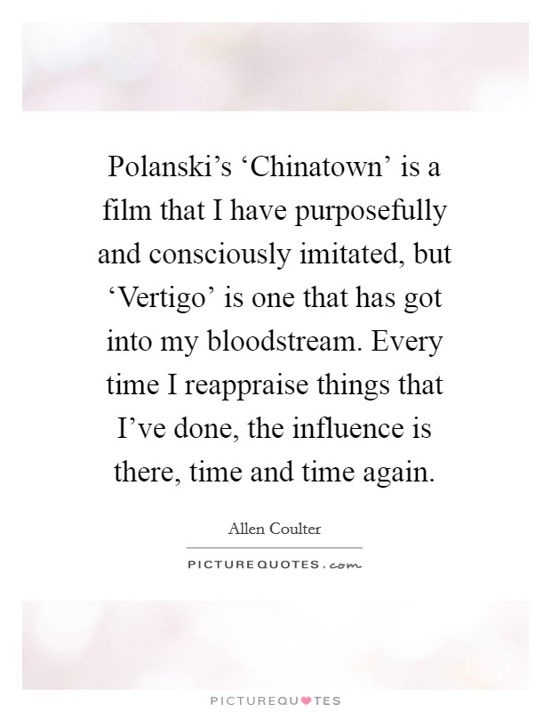 Polanski's ‘Chinatown' is a film that I have purposefully and consciously imitated, but ‘Vertigo' is one that has got into my bloodstream. Every time I reappraise things that I've done, the influence is there, time and time again. Picture Quote #1