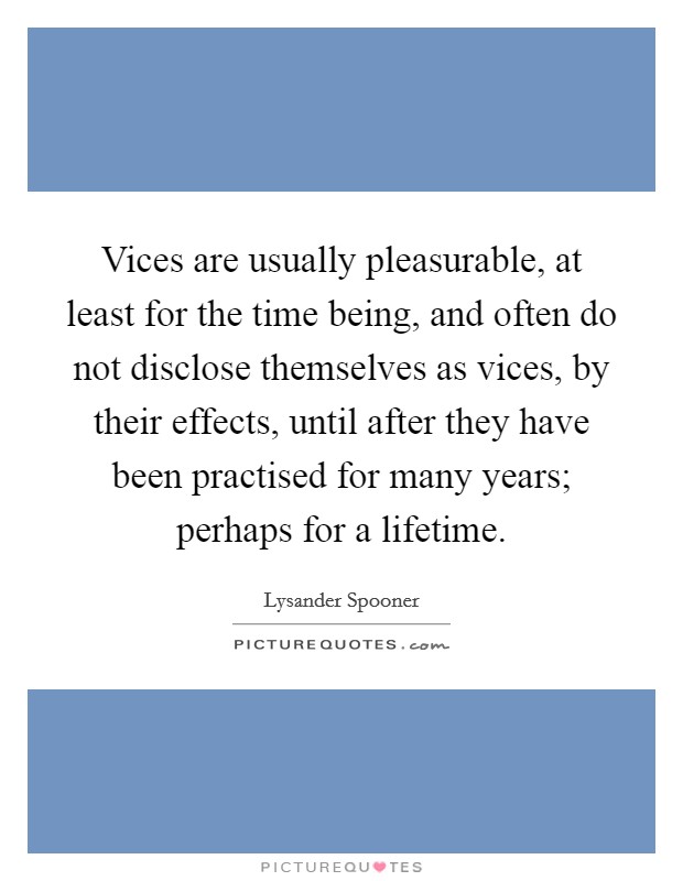 Vices are usually pleasurable, at least for the time being, and often do not disclose themselves as vices, by their effects, until after they have been practised for many years; perhaps for a lifetime. Picture Quote #1