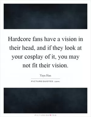 Hardcore fans have a vision in their head, and if they look at your cosplay of it, you may not fit their vision Picture Quote #1