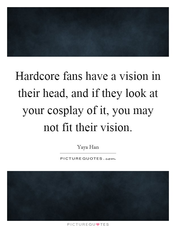 Hardcore fans have a vision in their head, and if they look at your cosplay of it, you may not fit their vision. Picture Quote #1
