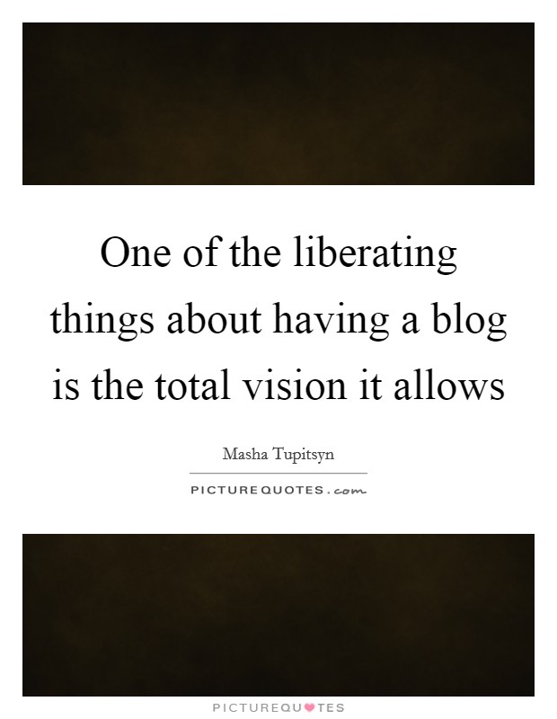 One of the liberating things about having a blog is the total vision it allows Picture Quote #1