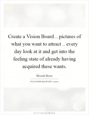 Create a Vision Board .. pictures of what you want to attract .. every day look at it and get into the feeling state of already having acquired these wants Picture Quote #1
