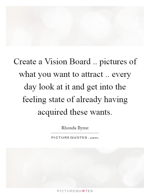 Create a Vision Board .. pictures of what you want to attract .. every day look at it and get into the feeling state of already having acquired these wants. Picture Quote #1