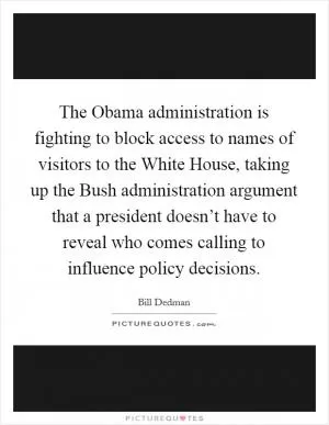 The Obama administration is fighting to block access to names of visitors to the White House, taking up the Bush administration argument that a president doesn’t have to reveal who comes calling to influence policy decisions Picture Quote #1