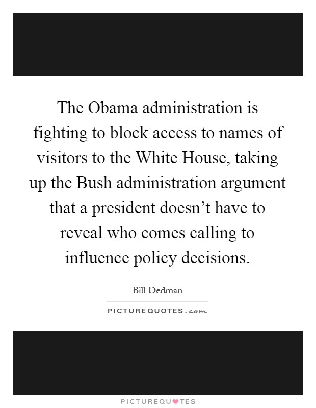 The Obama administration is fighting to block access to names of visitors to the White House, taking up the Bush administration argument that a president doesn't have to reveal who comes calling to influence policy decisions. Picture Quote #1
