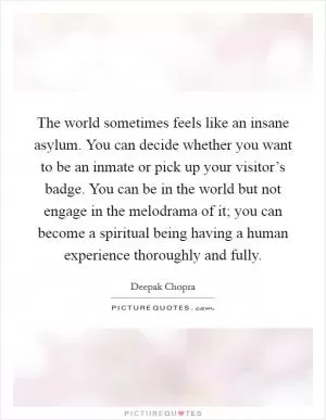 The world sometimes feels like an insane asylum. You can decide whether you want to be an inmate or pick up your visitor’s badge. You can be in the world but not engage in the melodrama of it; you can become a spiritual being having a human experience thoroughly and fully Picture Quote #1