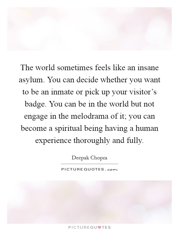 The world sometimes feels like an insane asylum. You can decide whether you want to be an inmate or pick up your visitor's badge. You can be in the world but not engage in the melodrama of it; you can become a spiritual being having a human experience thoroughly and fully. Picture Quote #1