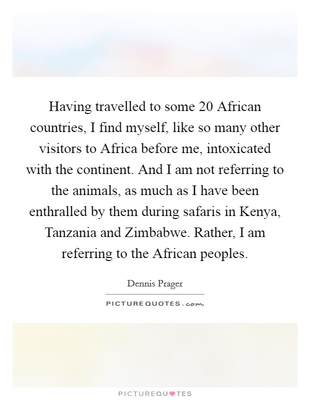 Having travelled to some 20 African countries, I find myself, like so many other visitors to Africa before me, intoxicated with the continent. And I am not referring to the animals, as much as I have been enthralled by them during safaris in Kenya, Tanzania and Zimbabwe. Rather, I am referring to the African peoples. Picture Quote #1