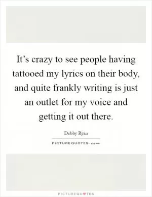It’s crazy to see people having tattooed my lyrics on their body, and quite frankly writing is just an outlet for my voice and getting it out there Picture Quote #1
