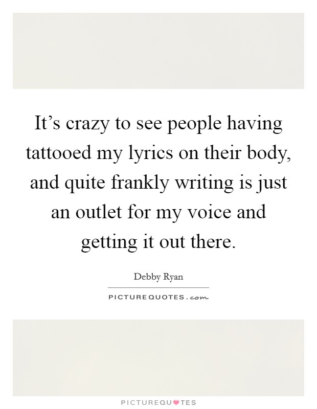It's crazy to see people having tattooed my lyrics on their body, and quite frankly writing is just an outlet for my voice and getting it out there. Picture Quote #1