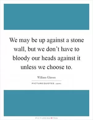 We may be up against a stone wall, but we don’t have to bloody our heads against it unless we choose to Picture Quote #1