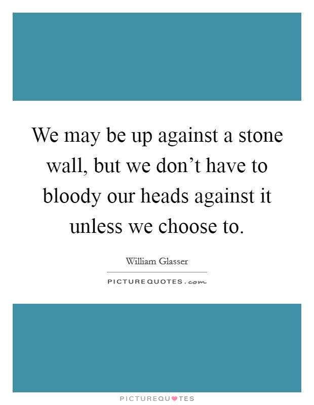 We may be up against a stone wall, but we don't have to bloody our heads against it unless we choose to. Picture Quote #1