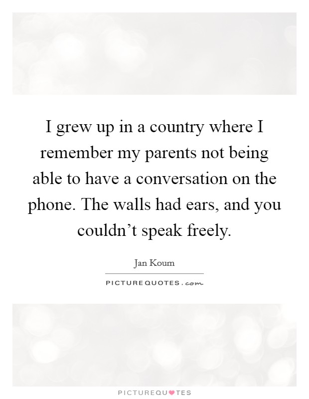 I grew up in a country where I remember my parents not being able to have a conversation on the phone. The walls had ears, and you couldn't speak freely. Picture Quote #1