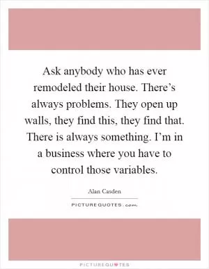 Ask anybody who has ever remodeled their house. There’s always problems. They open up walls, they find this, they find that. There is always something. I’m in a business where you have to control those variables Picture Quote #1