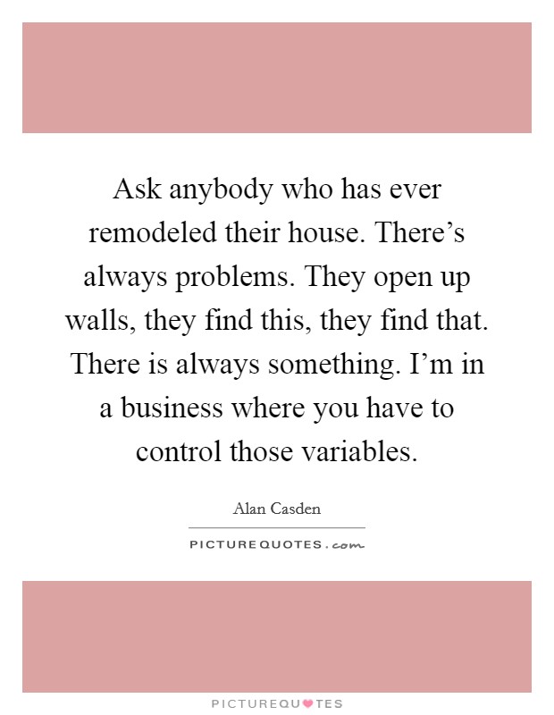 Ask anybody who has ever remodeled their house. There's always problems. They open up walls, they find this, they find that. There is always something. I'm in a business where you have to control those variables. Picture Quote #1